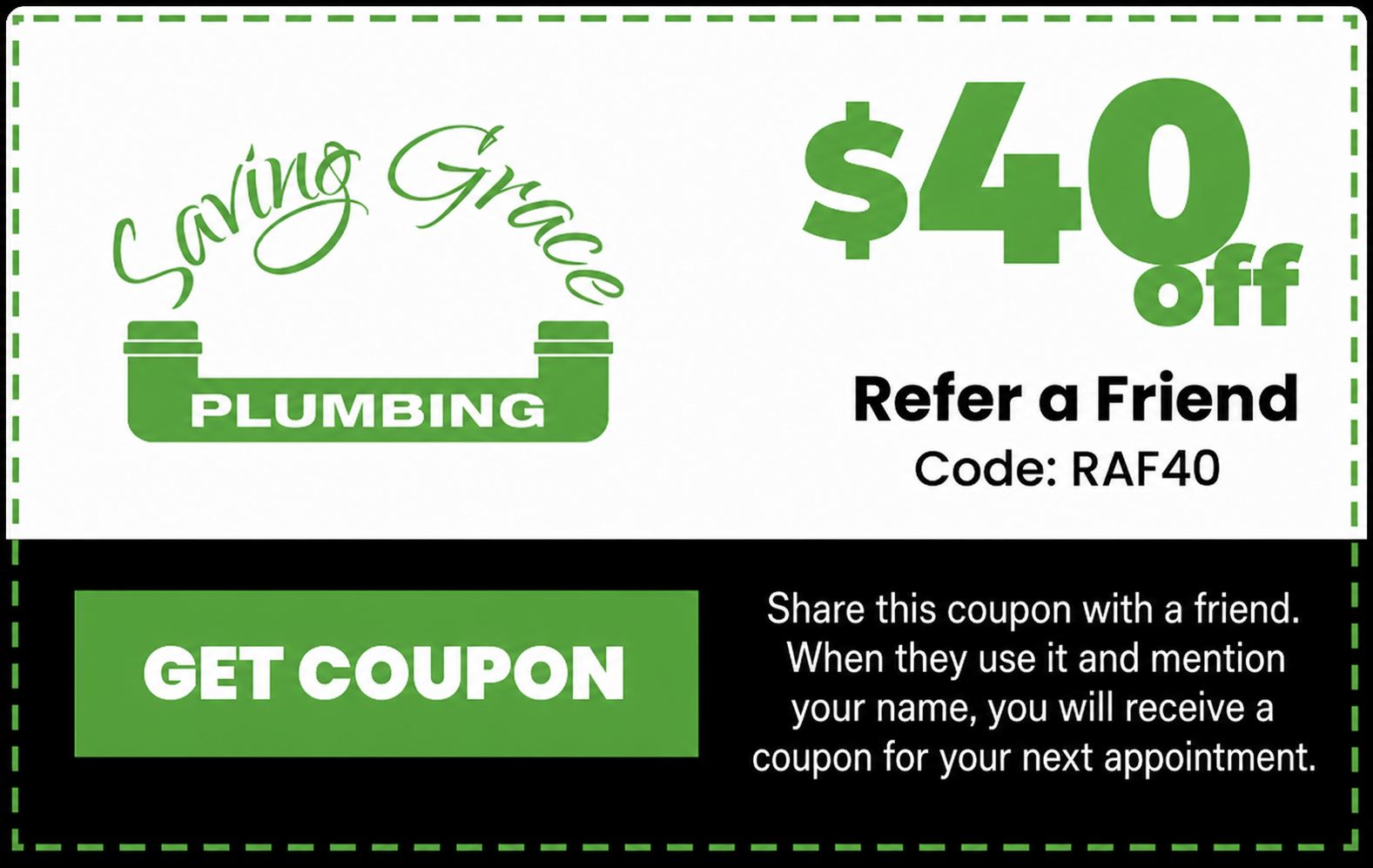 Saving Grace Plumbing $40 off Refer a Friend coupon. Code RAF40. Share with a friend; when they use it and mention your name, you receive a coupon for your next appointment.